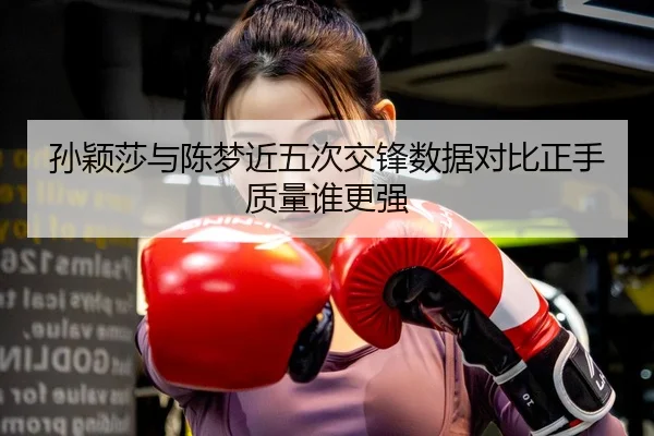 孙颖莎与陈梦近五次交锋数据对比正手质量谁更强