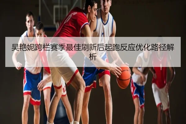 吴艳妮跨栏赛季最佳刷新后起跑反应优化路径解析
